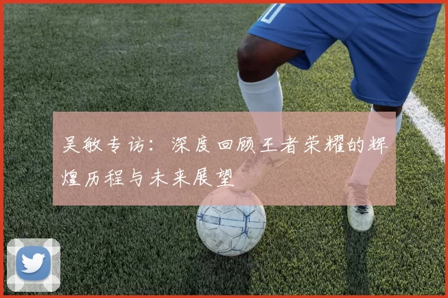 吴敏专访：深度回顾王者荣耀的辉煌历程与未来展望