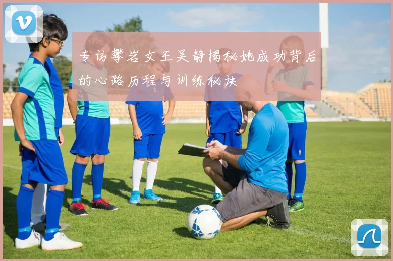 专访攀岩女王吴静揭秘她成功背后的心路历程与训练秘诀