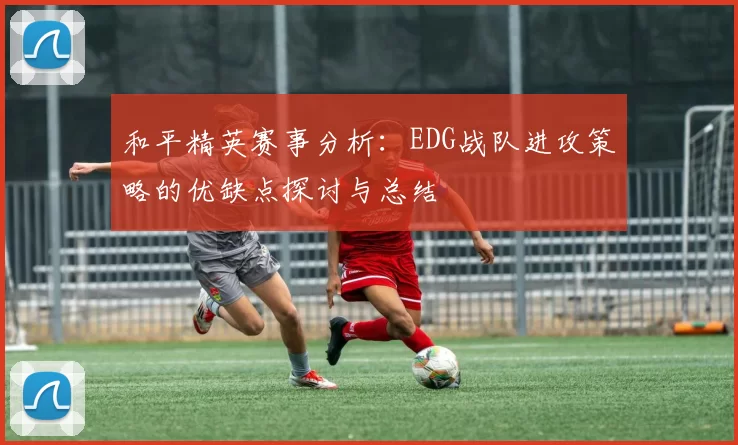 和平精英赛事分析：EDG战队进攻策略的优缺点探讨与总结
