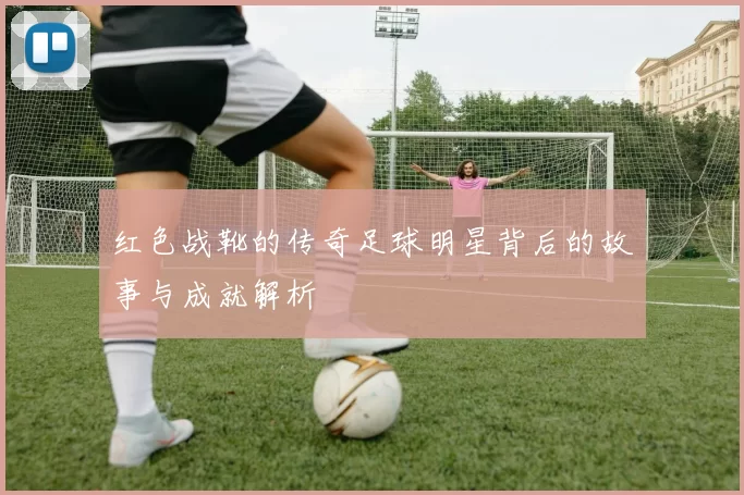 红色战靴的传奇足球明星背后的故事与成就解析