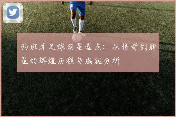 西班牙足球明星盘点：从传奇到新星的辉煌历程与成就分析