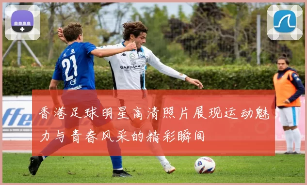 香港足球明星高清照片展现运动魅力与青春风采的精彩瞬间