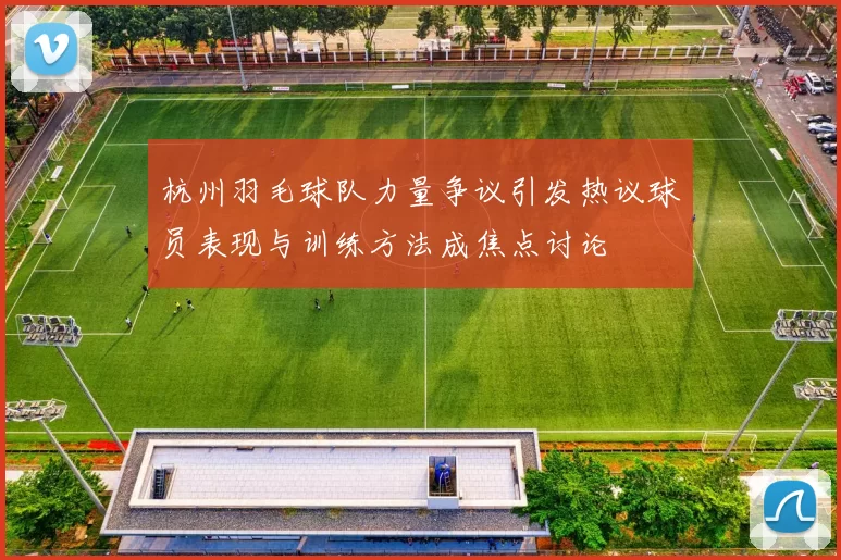 杭州羽毛球队力量争议引发热议球员表现与训练方法成焦点讨论
