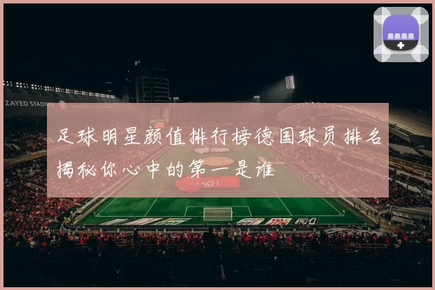 足球明星颜值排行榜德国球员排名揭秘你心中的第一是谁