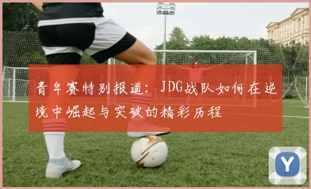 青年赛特别报道：JDG战队如何在逆境中崛起与突破的精彩历程