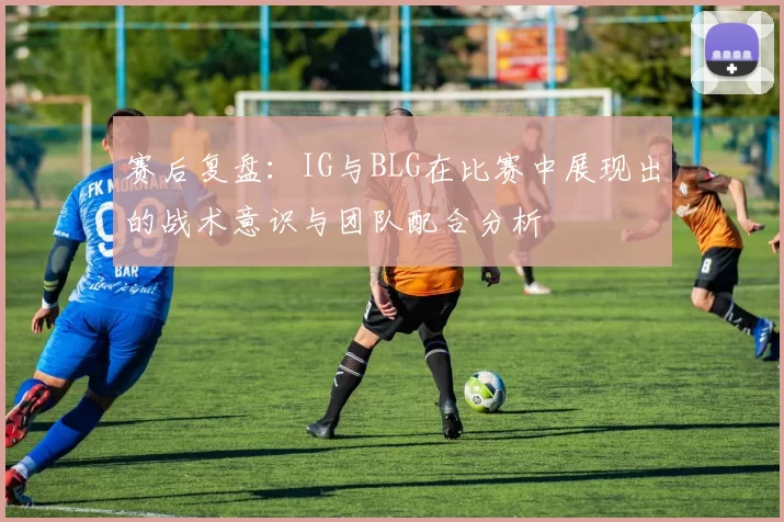 赛后复盘：IG与BLG在比赛中展现出的战术意识与团队配合分析