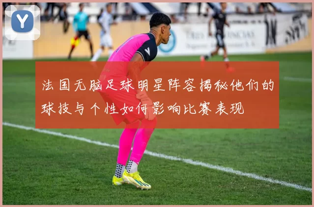 法国无脑足球明星阵容揭秘他们的球技与个性如何影响比赛表现