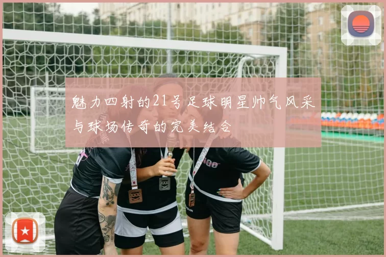 魅力四射的21号足球明星帅气风采与球场传奇的完美结合