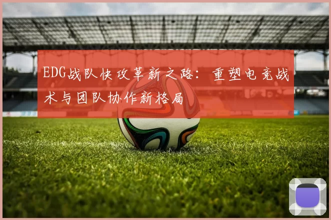 EDG战队快攻革新之路：重塑电竞战术与团队协作新格局