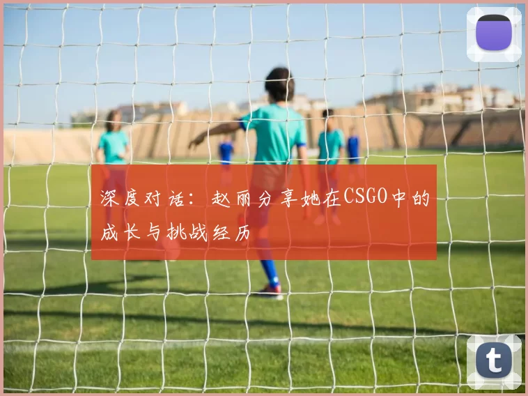 深度对话：赵丽分享她在CSGO中的成长与挑战经历