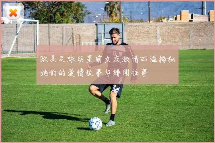 欧美足球明星前女友激情四溢揭秘她们的爱情故事与绯闻往事