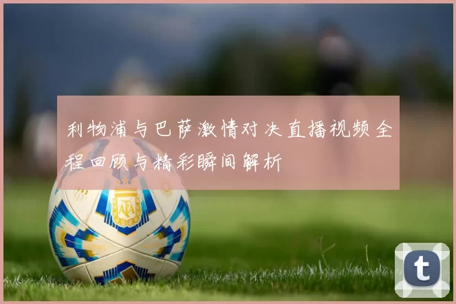 利物浦与巴萨激情对决直播视频全程回顾与精彩瞬间解析