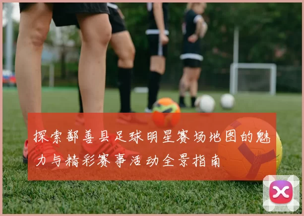 探索鄯善县足球明星赛场地图的魅力与精彩赛事活动全景指南