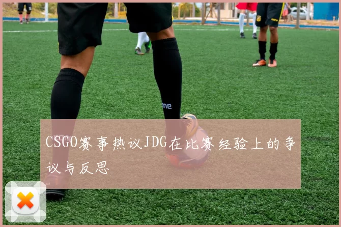 CSGO赛事热议JDG在比赛经验上的争议与反思