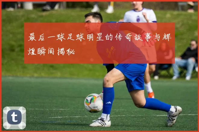 最后一球足球明星的传奇故事与辉煌瞬间揭秘