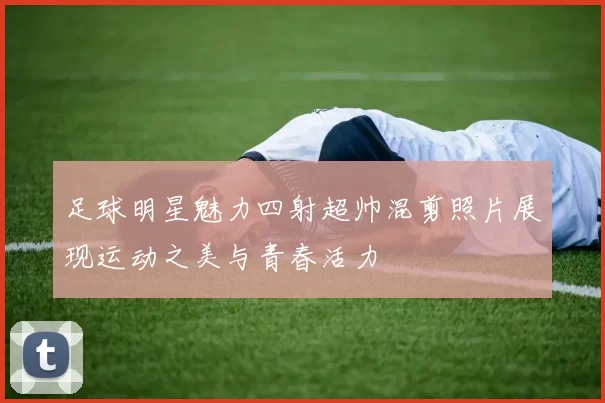 足球明星魅力四射超帅混剪照片展现运动之美与青春活力