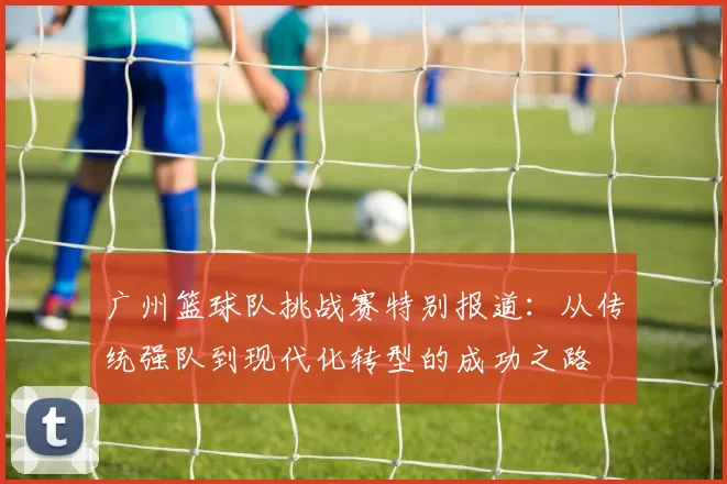 广州篮球队挑战赛特别报道：从传统强队到现代化转型的成功之路