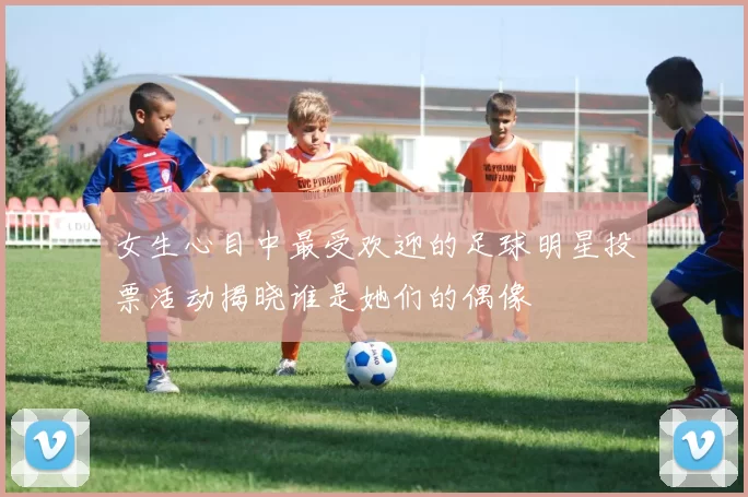 女生心目中最受欢迎的足球明星投票活动揭晓谁是她们的偶像