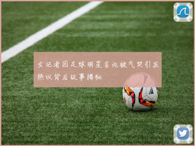 女记者因足球明星言论被气哭引发热议背后故事揭秘