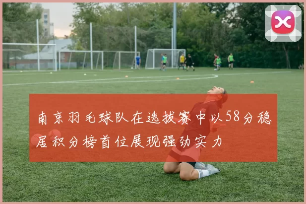 南京羽毛球队在选拔赛中以58分稳居积分榜首位展现强劲实力