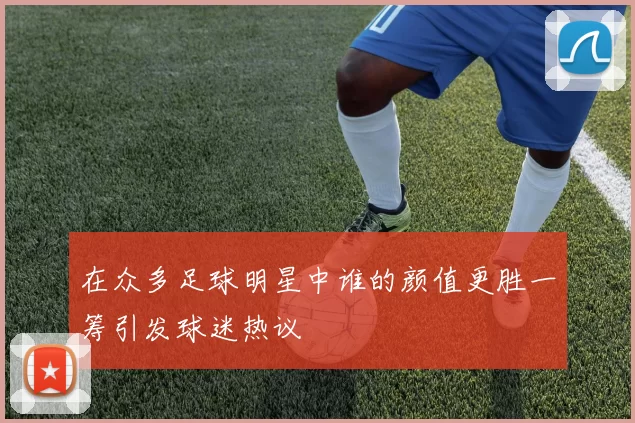 在众多足球明星中谁的颜值更胜一筹引发球迷热议