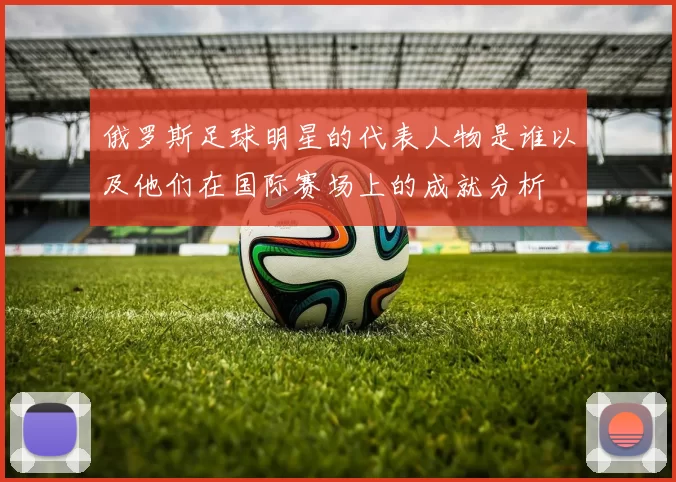 俄罗斯足球明星的代表人物是谁以及他们在国际赛场上的成就分析