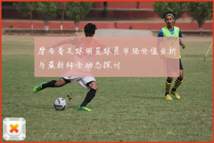 摩洛哥足球明星球员市场价值分析与最新转会动态探讨
