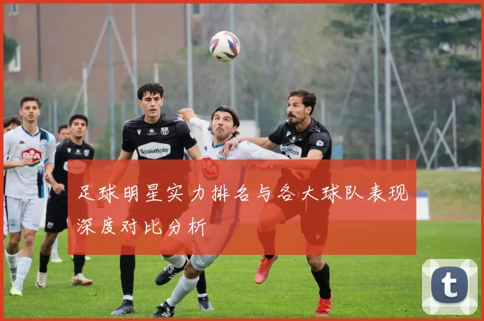 足球明星实力排名与各大球队表现深度对比分析