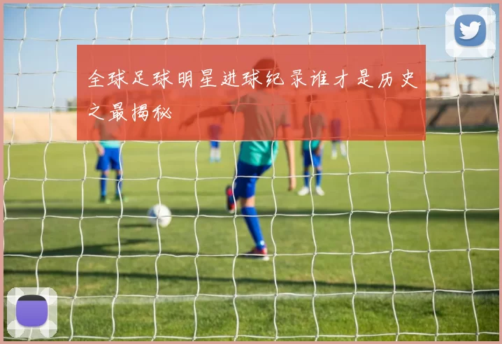 全球足球明星进球纪录谁才是历史之最揭秘