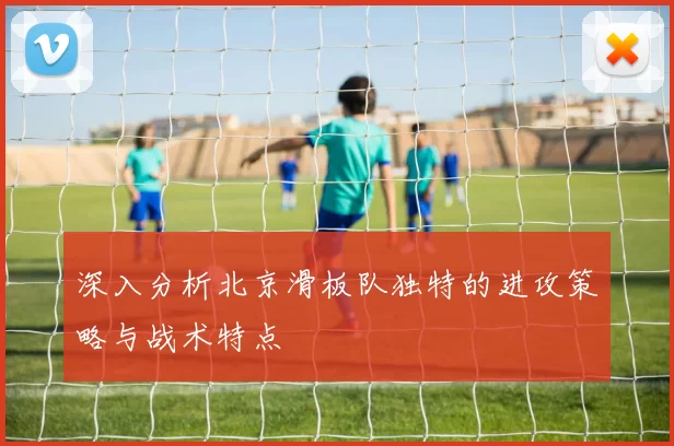 深入分析北京滑板队独特的进攻策略与战术特点