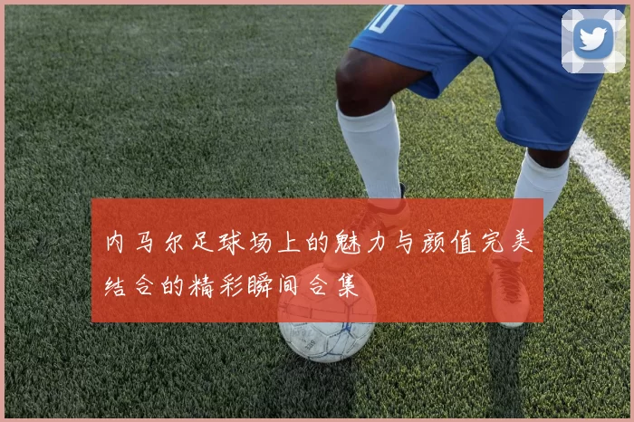 内马尔足球场上的魅力与颜值完美结合的精彩瞬间合集