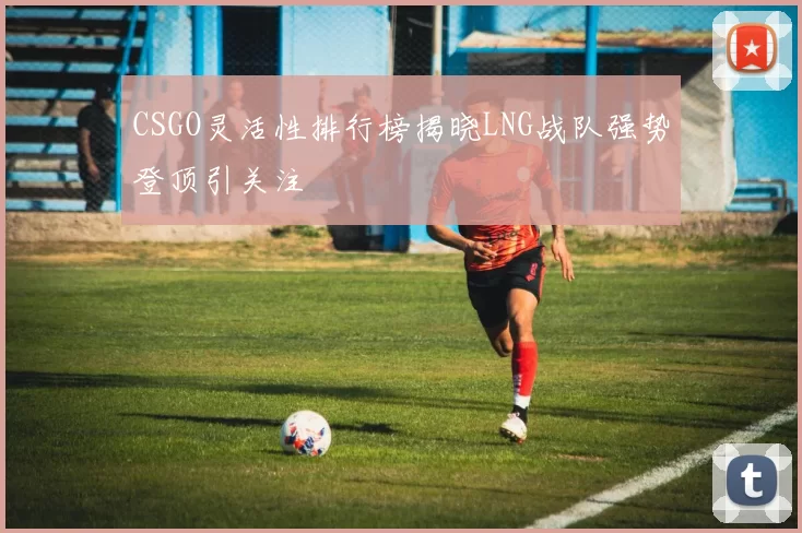 CSGO灵活性排行榜揭晓LNG战队强势登顶引关注