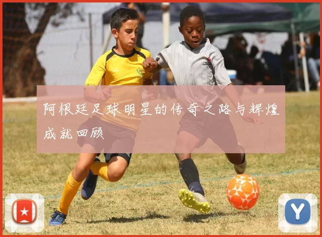 阿根廷足球明星的传奇之路与辉煌成就回顾