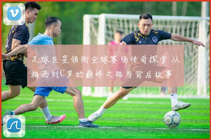 足球巨星领衔全球赛场传奇探索 从梅西到C罗的巅峰之路与背后故事