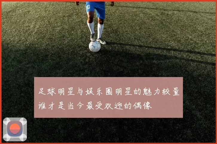 足球明星与娱乐圈明星的魅力较量谁才是当今最受欢迎的偶像