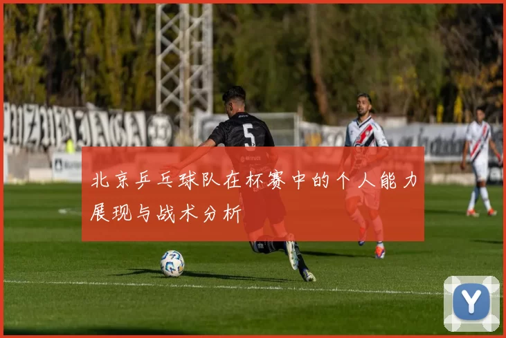 北京乒乓球队在杯赛中的个人能力展现与战术分析