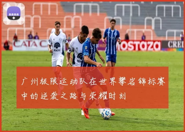 广州极限运动队在世界攀岩锦标赛中的逆袭之路与荣耀时刻