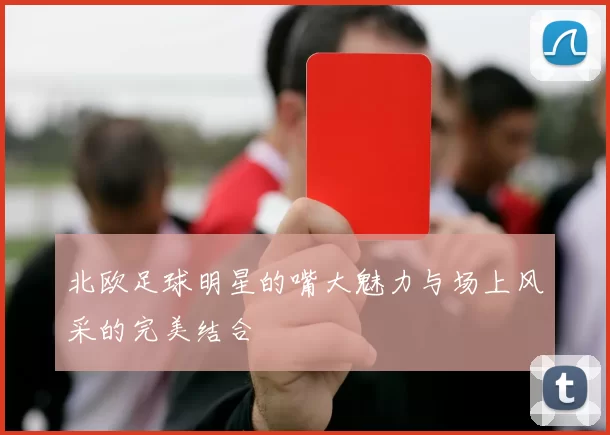 北欧足球明星的嘴大魅力与场上风采的完美结合