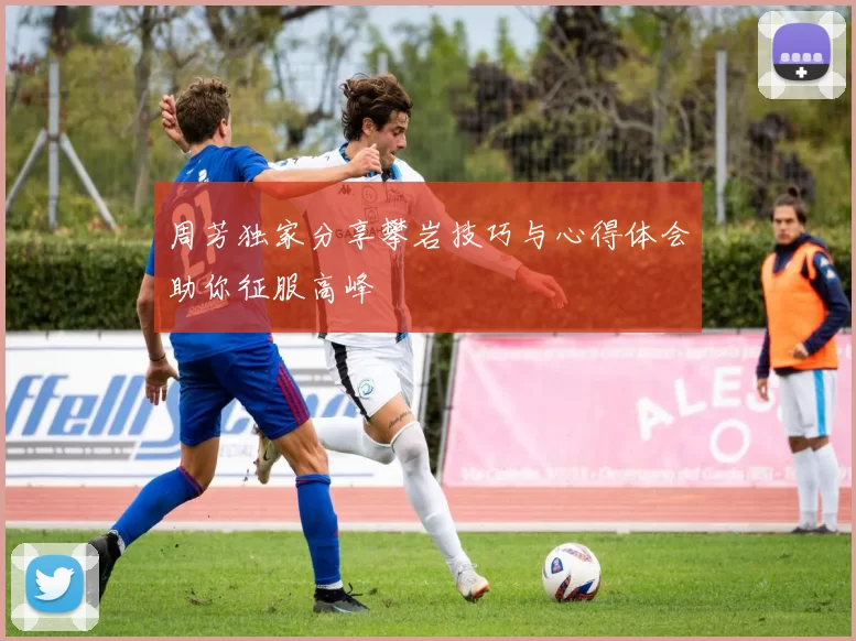 周芳独家分享攀岩技巧与心得体会助你征服高峰