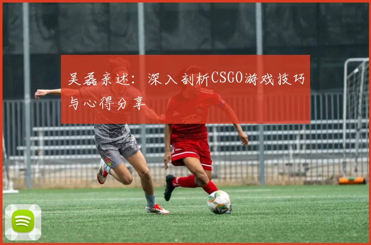 吴磊亲述：深入剖析CSGO游戏技巧与心得分享