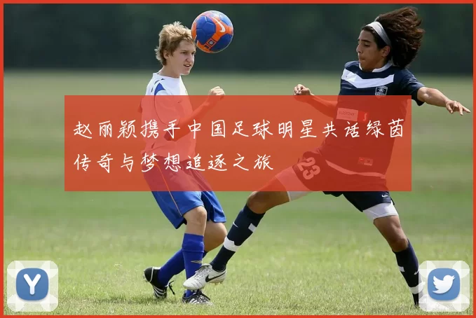 赵丽颖携手中国足球明星共话绿茵传奇与梦想追逐之旅