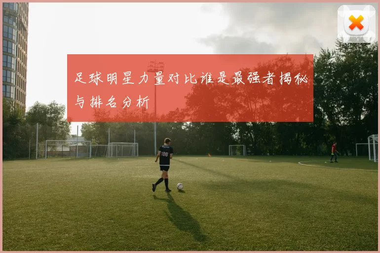 足球明星力量对比谁是最强者揭秘与排名分析