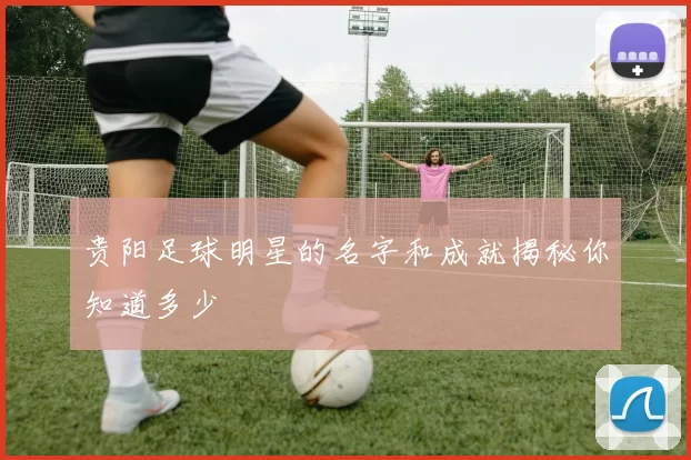 贵阳足球明星的名字和成就揭秘你知道多少