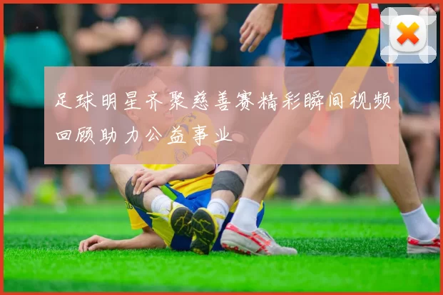 足球明星齐聚慈善赛精彩瞬间视频回顾助力公益事业