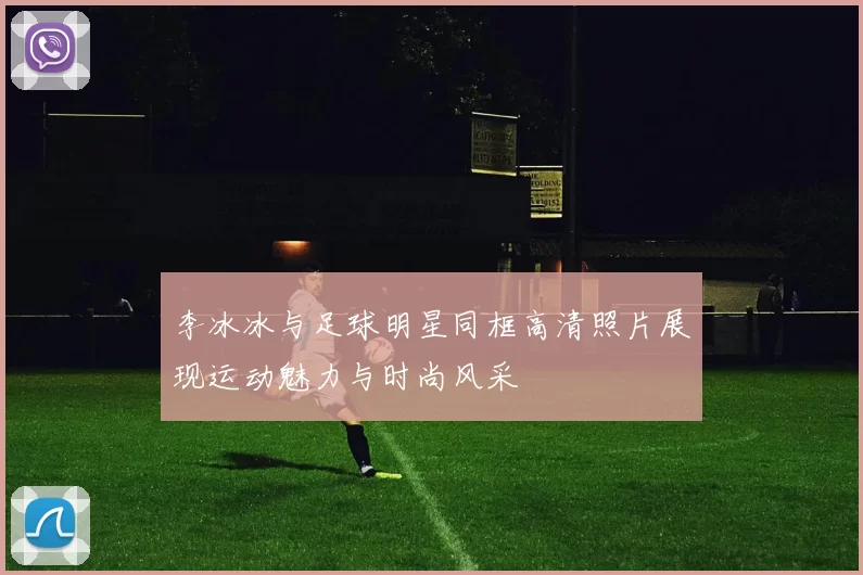李冰冰与足球明星同框高清照片展现运动魅力与时尚风采