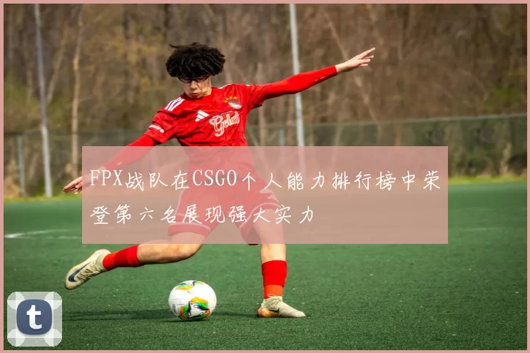 FPX战队在CSGO个人能力排行榜中荣登第六名展现强大实力