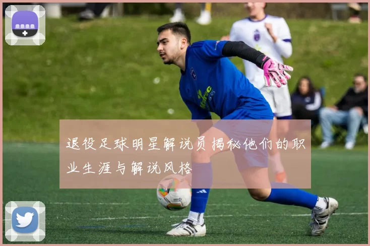 退役足球明星解说员揭秘他们的职业生涯与解说风格