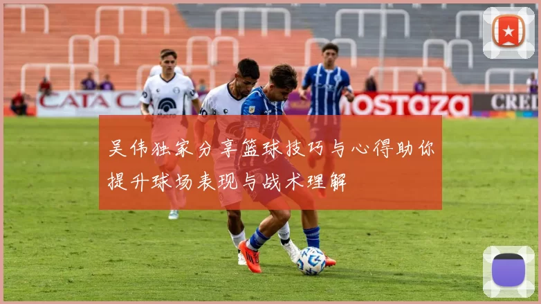 吴伟独家分享篮球技巧与心得助你提升球场表现与战术理解