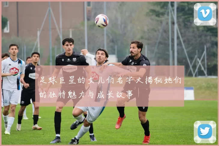 足球巨星的女儿们名字大揭秘她们的独特魅力与成长故事