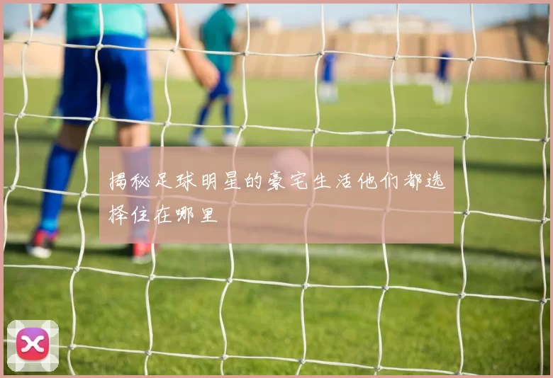 揭秘足球明星的豪宅生活他们都选择住在哪里